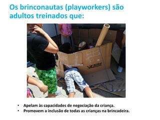 Os brinconautas (playworkers) são
adultos treinados que:
• Apelam às capacidades de negociação da criança.
• Promovem a inclusão de todas as crianças na brincadeira.
 