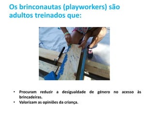Os brinconautas (playworkers) são
adultos treinados que:
• Procuram reduzir a desigualdade de género no acesso às
brincadeiras.
• Valorizam as opiniões da criança.
 