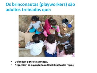 Os brinconautas (playworkers) são
adultos treinados que:
• Defendem o Direito a Brincar.
• Negoceiam com os adultos a flexibilização das regras.
 