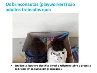 Os brinconautas (playworkers) são
adultos treinados que:
• Estudam a literatura científica actual e reflectem sobre o processo
de brincar em conjunto com os seus pares.
 