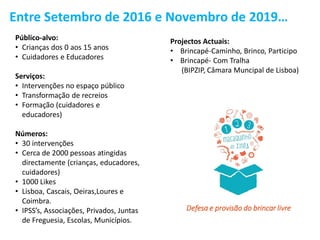 Entre Setembro de 2016 e Novembro de 2019…
Público-alvo:
• Crianças dos 0 aos 15 anos
• Cuidadores e Educadores
Serviços:
• Intervenções no espaço público
• Transformação de recreios
• Formação (cuidadores e
educadores)
Números:
• 30 intervenções
• Cerca de 2000 pessoas atingidas
directamente (crianças, educadores,
cuidadores)
• 1000 Likes
• Lisboa, Cascais, Oeiras,Loures e
Coimbra.
• IPSS’s, Associações, Privados, Juntas
de Freguesia, Escolas, Municípios.
Projectos Actuais:
• Brincapé-Caminho, Brinco, Participo
• Brincapé- Com Tralha
(BIPZIP, Câmara Muncipal de Lisboa)
Defesa e provisão do brincar livre
 