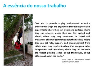 “We aim to provide a play environment in which
children will laugh and cry; where they can explore and
experiment; where they can create and destroy; where
they can achieve; where they can feel excited and
elated; where they may sometimes be bored and
frustrated, and may sometimes hurt themselves; where
they can get help, support, and encouragement from
others when they require it; where they can grow to be
independent and self-reliant; where they can learn—in
the widest possible sense—about themselves, about
others, and about the world.”
Stuart Lester in “The Playwork Primer”
by Penny Wilson, 2010
A essência do nosso trabalho
 