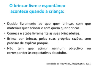 • Decide livremente ao que quer brincar, com que
materiais quer brincar e com quem quer brincar.
• Começa e acaba livremente as suas brincadeiras.
• Brinca por brincar, pelas suas próprias razões, sem
precisar de explicar porquê.
• Não tem que atingir nenhum objectivo ou
corresponder às expectativas do adulto.
(adaptado de Play Wales, 2015; Hughes, 2001)
O brincar livre e espontâneo
acontece quando a criança:
 