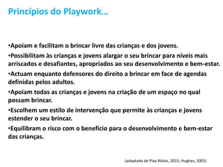 Princípios do Playwork…
•Apoiam e facilitam o brincar livre das crianças e dos jovens.
•Possibilitam às crianças e jovens alargar o seu brincar para níveis mais
arriscados e desafiantes, apropriados ao seu desenvolvimento e bem-estar.
•Actuam enquanto defensores do direito a brincar em face de agendas
definidas pelos adultos.
•Apoiam todas as crianças e jovens na criação de um espaço no qual
possam brincar.
•Escolhem um estilo de intervenção que permite às crianças e jovens
estender o seu brincar.
•Equilibram o risco com o benefício para o desenvolvimento e bem-estar
das crianças.
(adaptado de Play Wales, 2015; Hughes, 2001)
 