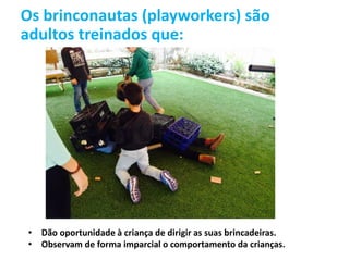 Os brinconautas (playworkers) são
adultos treinados que:
• Dão oportunidade à criança de dirigir as suas brincadeiras.
• Observam de forma imparcial o comportamento da crianças.
 