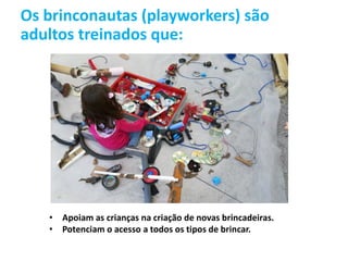 Os brinconautas (playworkers) são
adultos treinados que:
• Apoiam as crianças na criação de novas brincadeiras.
• Potenciam o acesso a todos os tipos de brincar.
 