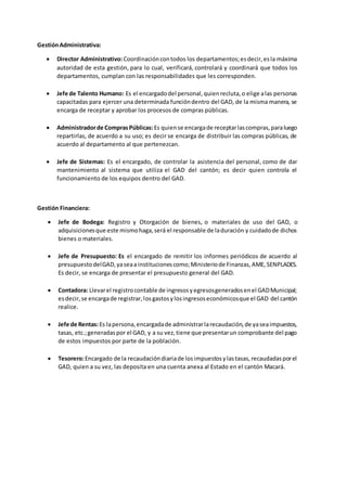 GestiónAdministrativa:
 Director Administrativo:Coordinacióncontodos los departamentos;esdecir,esla máxima
autoridad de esta gestión, para lo cual, verificará, controlará y coordinará que todos los
departamentos, cumplan con las responsabilidades que les corresponden.
 Jefe de Talento Humano: Es el encargadodel personal,quienrecluta,o elige alas personas
capacitadas para ejercer una determinada funcióndentro del GAD, de la misma manera, se
encarga de receptar y aprobar los procesos de compras públicas.
 Administradorde ComprasPúblicas:Es quiense encargade receptarlascompras,paraluego
repartirlas, de acuerdo a su uso; es decir se encarga de distribuir las compras públicas, de
acuerdo al departamento al que pertenezcan.
 Jefe de Sistemas: Es el encargado, de controlar la asistencia del personal, como de dar
mantenimiento al sistema que utiliza el GAD del cantón; es decir quien controla el
funcionamiento de los equipos dentro del GAD.
Gestión Financiera:
 Jefe de Bodega: Registro y Otorgación de bienes, o materiales de uso del GAD, o
adquisicionesque este mismohaga,será el responsable de laduración y cuidadode dichos
bienes o materiales.
 Jefe de Presupuesto: Es el encargado de remitir los informes periódicos de acuerdo al
presupuestodelGAD,yaseaa institucionescomo;Ministeriode Finanzas,AME,SENPLADES.
Es decir, se encarga de presentar el presupuesto general del GAD.
 Contadora: Llevarel registrocontable de ingresosyegresosgeneradosenel GADMunicipal;
esdecir,se encargade registrar,losgastosylosingresoseconómicosque el GAD del cantón
realice.
 Jefe de Rentas:Es lapersona,encargadade administrarlarecaudación,de yaseaimpuestos,
tasas, etc.;generadaspor el GAD, y a su vez,tiene que presentarun comprobante del pago
de estos impuestos por parte de la población.
 Tesorero:Encargado de la recaudacióndiariade losimpuestosylastasas,recaudadasporel
GAD, quien a su vez, las deposita en una cuenta anexa al Estado en el cantón Macará.
 