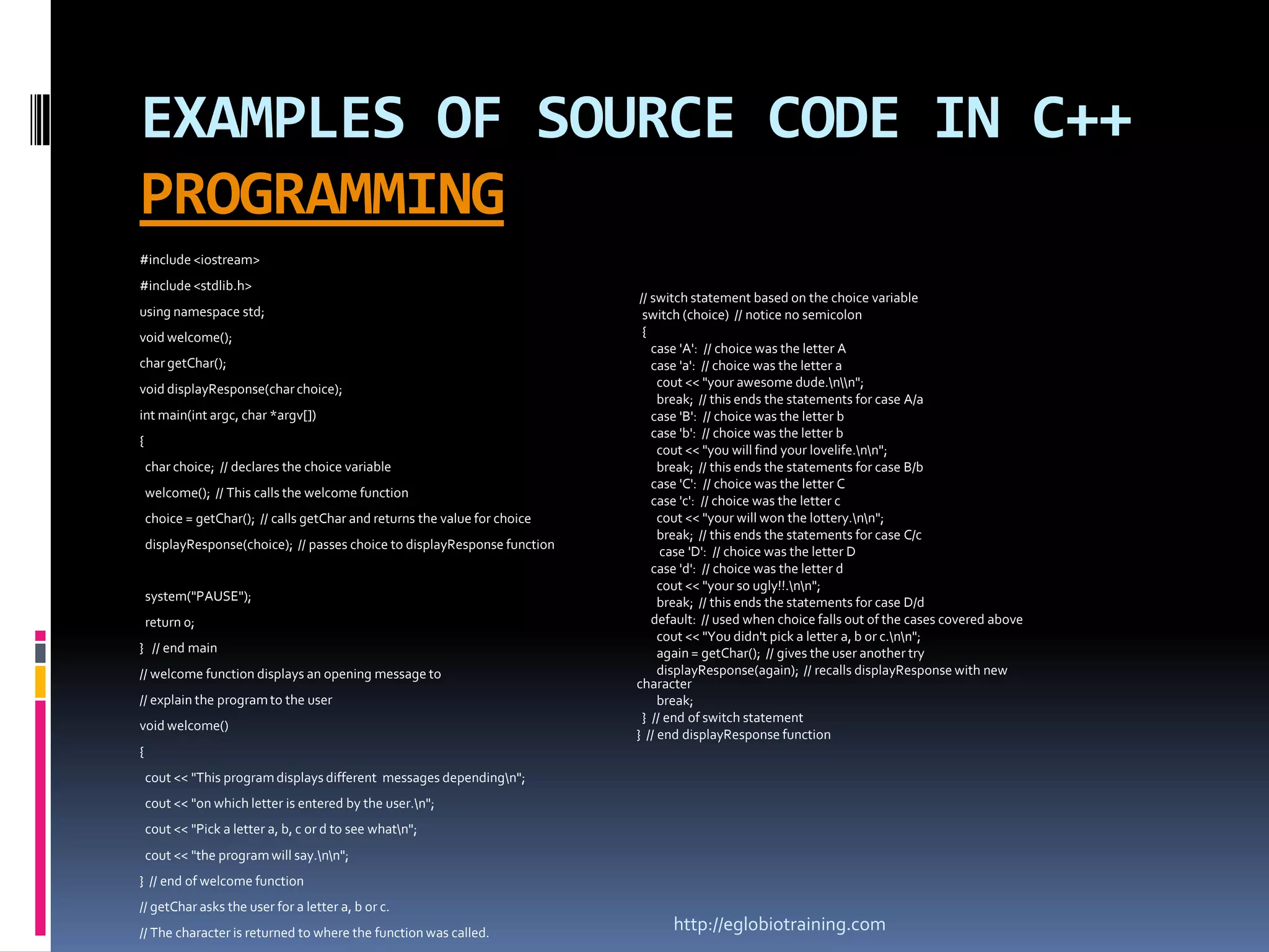 EXAMPLES OF SOURCE CODE IN C++
PROGRAMMING
#include <iostream>
#include <stdlib.h>
                                                                             // switch statement based on the choice variable
using namespace std;                                                          switch (choice) // notice no semicolon
void welcome();                                                               {
                                                                                case 'A': // choice was the letter A
char getChar();                                                                 case 'a': // choice was the letter a
void displayResponse(char choice);                                               cout << "your awesome dude.nn";
                                                                                 break; // this ends the statements for case A/a
int main(int argc, char *argv[])                                                case 'B': // choice was the letter b
                                                                                case 'b': // choice was the letter b
{
                                                                                 cout << "you will find your lovelife.nn";
    char choice; // declares the choice variable                                 break; // this ends the statements for case B/b
                                                                                case 'C': // choice was the letter C
    welcome(); // This calls the welcome function
                                                                                case 'c': // choice was the letter c
    choice = getChar(); // calls getChar and returns the value for choice        cout << "your will won the lottery.nn";
                                                                                 break; // this ends the statements for case C/c
    displayResponse(choice); // passes choice to displayResponse function
                                                                                  case 'D': // choice was the letter D
                                                                                case 'd': // choice was the letter d
                                                                                 cout << "your so ugly!!.nn";
    system("PAUSE");                                                             break; // this ends the statements for case D/d
    return 0;                                                                   default: // used when choice falls out of the cases covered above
                                                                                 cout << "You didn't pick a letter a, b or c.nn";
} // end main                                                                    again = getChar(); // gives the user another try
// welcome function displays an opening message to                               displayResponse(again); // recalls displayResponse with new
                                                                            character
// explain the program to the user                                               break;
                                                                              } // end of switch statement
void welcome()
                                                                            } // end displayResponse function
{
    cout << "This program displays different messages dependingn";
    cout << "on which letter is entered by the user.n";
    cout << "Pick a letter a, b, c or d to see whatn";
    cout << "the program will say.nn";
} // end of welcome function
// getChar asks the user for a letter a, b or c.
// The character is returned to where the function was called.                    http://eglobiotraining.com
 