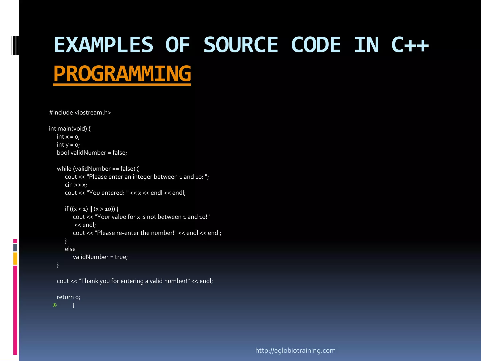 EXAMPLES OF SOURCE CODE IN C++
 PROGRAMMING
#include <iostream.h>

int main(void) {
   int x = 0;
   int y = 0;
   bool validNumber = false;

  while (validNumber == false) {
    cout << "Please enter an integer between 1 and 10: ";
    cin >> x;
    cout << "You entered: " << x << endl << endl;

      if ((x < 1) || (x > 10)) {
           cout << "Your value for x is not between 1 and 10!"
           << endl;
           cout << "Please re-enter the number!" << endl << endl;
      }
      else
           validNumber = true;
  }

  cout << "Thank you for entering a valid number!" << endl;

  return 0;
       }




                                                                    http://eglobiotraining.com
 