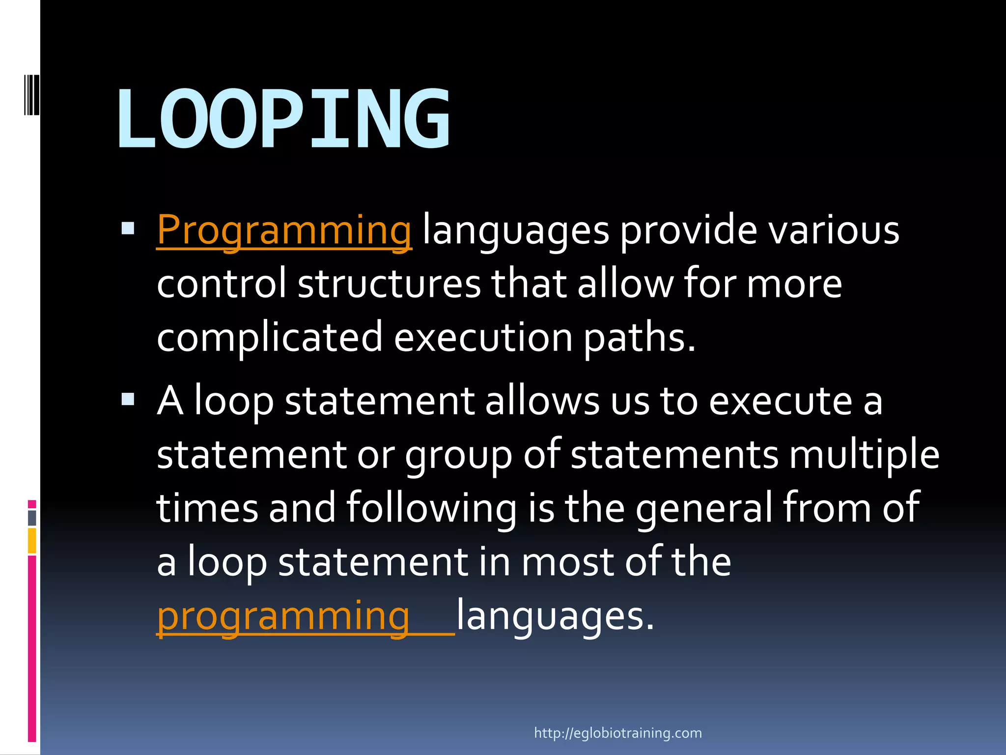 LOOPING
 Programming languages provide various
  control structures that allow for more
  complicated execution paths.
 A loop statement allows us to execute a
  statement or group of statements multiple
  times and following is the general from of
  a loop statement in most of the
  programming languages.

                      http://eglobiotraining.com
 