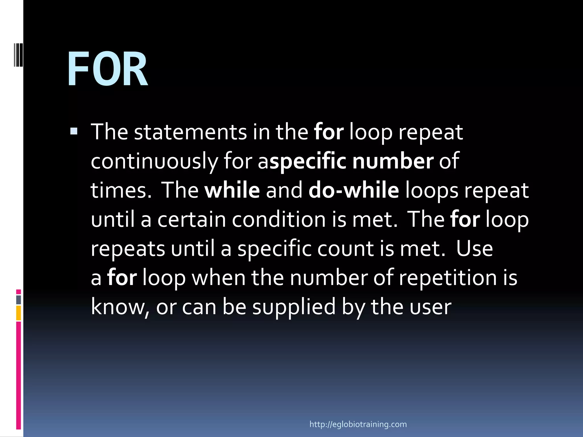 FOR
 The statements in the for loop repeat
  continuously for aspecific number of
  times. The while and do-while loops repeat
  until a certain condition is met. The for loop
  repeats until a specific count is met. Use
  a for loop when the number of repetition is
  know, or can be supplied by the user



                        http://eglobiotraining.com
 