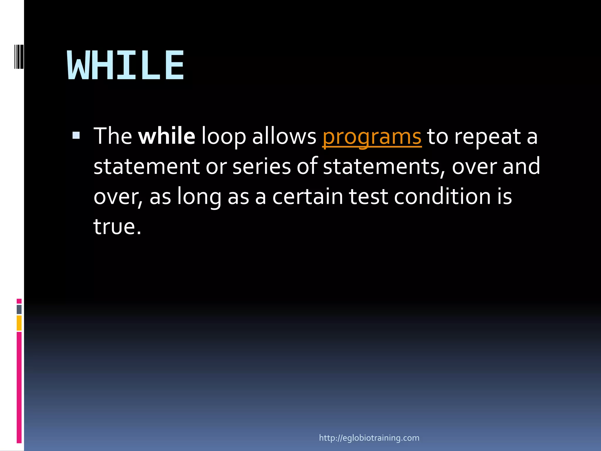 WHILE
 The while loop allows programs to repeat a
  statement or series of statements, over and
  over, as long as a certain test condition is
  true.




                        http://eglobiotraining.com
 
