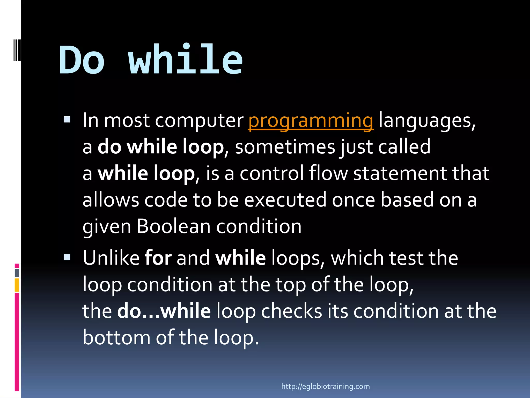 Do while
 In most computer programming languages,
  a do while loop, sometimes just called
  a while loop, is a control flow statement that
  allows code to be executed once based on a
  given Boolean condition
 Unlike for and while loops, which test the
  loop condition at the top of the loop,
  the do...while loop checks its condition at the
  bottom of the loop.

                        http://eglobiotraining.com
 