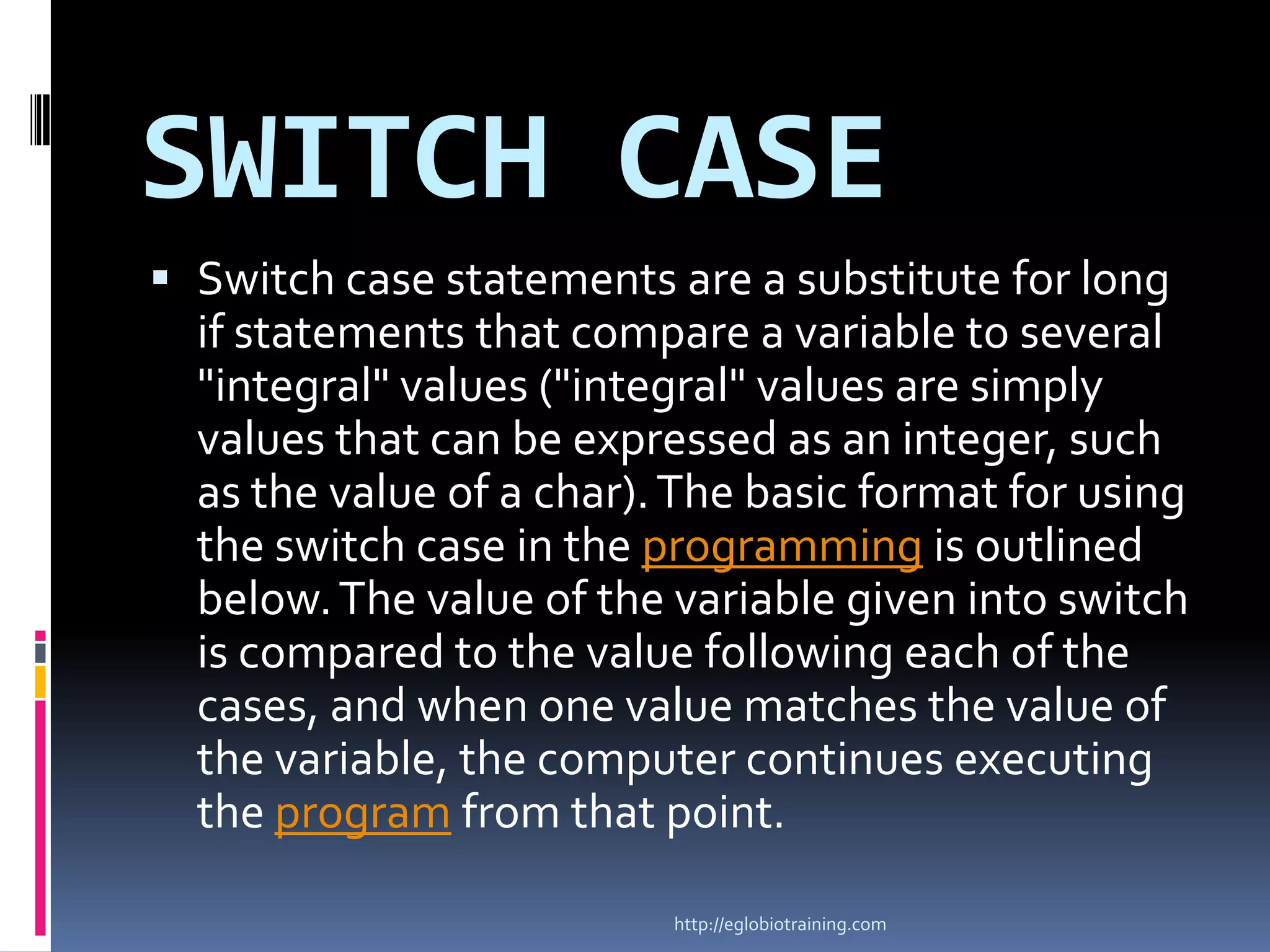 SWITCH CASE
 Switch case statements are a substitute for long
  if statements that compare a variable to several
  "integral" values ("integral" values are simply
  values that can be expressed as an integer, such
  as the value of a char). The basic format for using
  the switch case in the programming is outlined
  below. The value of the variable given into switch
  is compared to the value following each of the
  cases, and when one value matches the value of
  the variable, the computer continues executing
  the program from that point.

                          http://eglobiotraining.com
 