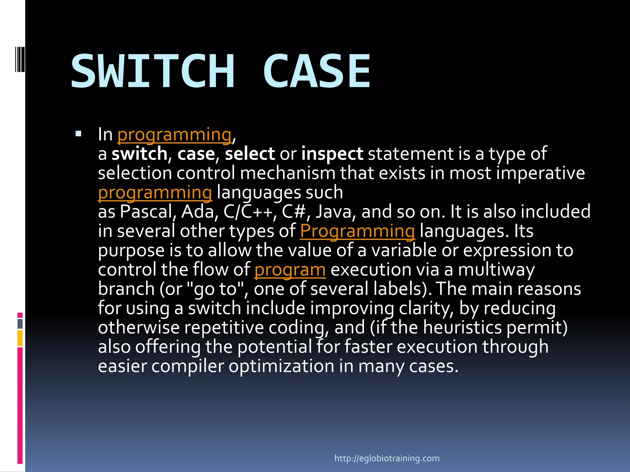 SWITCH CASE
 In programming,
  a switch, case, select or inspect statement is a type of
  selection control mechanism that exists in most imperative
  programming languages such
  as Pascal, Ada, C/C++, C#, Java, and so on. It is also included
  in several other types of Programming languages. Its
  purpose is to allow the value of a variable or expression to
  control the flow of program execution via a multiway
  branch (or "go to", one of several labels). The main reasons
  for using a switch include improving clarity, by reducing
  otherwise repetitive coding, and (if the heuristics permit)
  also offering the potential for faster execution through
  easier compiler optimization in many cases.



                                http://eglobiotraining.com
 