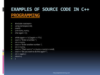 EXAMPLES OF SOURCE CODE IN C++
PROGRAMMING
   #include <iostream>
   using namespace std;
   main()
   { int num1, num2;
   char again = 'y';

   while (again == 'y' || again == 'Y') {
   cout << "Enter a number: ";
   cin >> num1;
   cout << "Enter another number: ";
   cin >> num2;
   cout << "Their sum is " << (num1 + num2) << endl;
   cout << "Do you want to do this again? ";
   cin >> again; }
   return 0;
   }




                                                   http://eglobiotraining.com
 