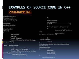 EXAMPLES OF SOURCE CODE IN C++
         PROGRAMMING
#include <iostream>
#include <cmath>                                                         }
using namespace std;                                                     cout <<"nSeconds
                                                                         falling distancen";
//prototype                                                              cout <<"---------------------------------------n";
int fallingdistance();
                                                                         for ( count = 1; count <= time; count++)
//main function                                                          {
                                                                                          distance = .5 * 9.8 * pow(time,
int main()                                             2.0);
{                                                                                   cout << count << "
             int count = 1 ;                           " << distance <<" meters"<< endl;
             int time;
             double distance ;                                       }
             cout << "Please enter time in 1 through     system ("pause");
                                                                     return 0;
10 seconds.nn";                                      }
                                                       // falling distance function for a return value in seconds
  time = fallingdistance();                            transfer to time
                                                       int fallingdistance ()
            while ( time < 1 || time > 10)             {
            { cout << "Must enter between 1 and 10                      int seconds;
                                                                        cin >> seconds;
seconds, please re-enter.n";                                           return seconds;
              time = fallingdistance();                }
                                                               http://eglobiotraining.com
 