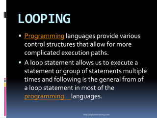 LOOPING
 Programming languages provide various
  control structures that allow for more
  complicated execution paths.
 A loop statement allows us to execute a
  statement or group of statements multiple
  times and following is the general from of
  a loop statement in most of the
  programming languages.

                      http://eglobiotraining.com
 