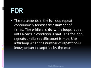 FOR
 The statements in the for loop repeat
  continuously for aspecific number of
  times. The while and do-while loops repeat
  until a certain condition is met. The for loop
  repeats until a specific count is met. Use
  a for loop when the number of repetition is
  know, or can be supplied by the user



                        http://eglobiotraining.com
 