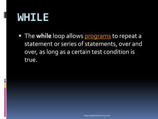 WHILE
 The while loop allows programs to repeat a
  statement or series of statements, over and
  over, as long as a certain test condition is
  true.




                        http://eglobiotraining.com
 