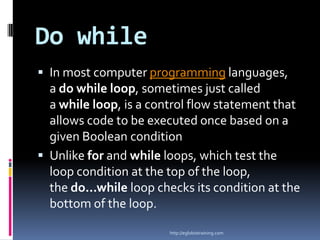 Do while
 In most computer programming languages,
  a do while loop, sometimes just called
  a while loop, is a control flow statement that
  allows code to be executed once based on a
  given Boolean condition
 Unlike for and while loops, which test the
  loop condition at the top of the loop,
  the do...while loop checks its condition at the
  bottom of the loop.

                        http://eglobiotraining.com
 