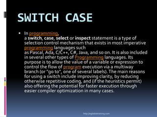 SWITCH CASE
 In programming,
  a switch, case, select or inspect statement is a type of
  selection control mechanism that exists in most imperative
  programming languages such
  as Pascal, Ada, C/C++, C#, Java, and so on. It is also included
  in several other types of Programming languages. Its
  purpose is to allow the value of a variable or expression to
  control the flow of program execution via a multiway
  branch (or "go to", one of several labels). The main reasons
  for using a switch include improving clarity, by reducing
  otherwise repetitive coding, and (if the heuristics permit)
  also offering the potential for faster execution through
  easier compiler optimization in many cases.



                                http://eglobiotraining.com
 