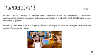 salapercepción1y2 9ashley
En esta sala se prolonga la aventura que comenzaste a vivir en Percepción I, continuarás
experimentando distintos fenómenos del proceso perceptivo y tu atención será dirigida hacia lo que
escuchas y lo que ves.
También podrás poner a prueba la percepción táctil al hurgar sin mirar en las cajas misteriosas del
módulo “Viendo con las manos”
11
 