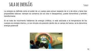saladeenergías 9ashley
La energía es definida como el poder de un cuerpo para actuar respecto de sí o de otros y tiene tres
propiedades básicas: siempre se conserva (no se crea ni desaparece), puede transmitirse y también
transformarse.
Si se trata de movimiento hablamos de energía cinética; si está asociada a la temperatura de los
cuerpos es energía interna, y si se vincula a la posición dentro de un campo de fuerza, se la denomina
energía potencial
12
 