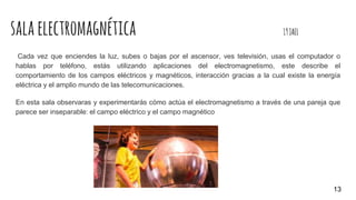 salaelectromagnética 19JAEL
Cada vez que enciendes la luz, subes o bajas por el ascensor, ves televisión, usas el computador o
hablas por teléfono, estás utilizando aplicaciones del electromagnetismo, este describe el
comportamiento de los campos eléctricos y magnéticos, interacción gracias a la cual existe la energía
eléctrica y el amplio mundo de las telecomunicaciones.
En esta sala observaras y experimentarás cómo actúa el electromagnetismo a través de una pareja que
parece ser inseparable: el campo eléctrico y el campo magnético
13
 
