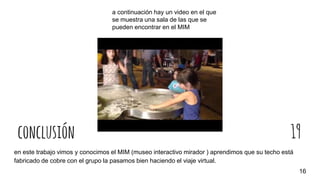 conclusión 19
en este trabajo vimos y conocimos el MIM (museo interactivo mirador ) aprendimos que su techo está
fabricado de cobre con el grupo la pasamos bien haciendo el viaje virtual.
16
a continuación hay un video en el que
se muestra una sala de las que se
pueden encontrar en el MIM
 