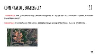 comentario,sugerencia 19
comentarios: nos gusto este trabajo porque trabajamos en equipo vimos lo entretenido que es el museo
interactivo mirador
sugerencia: deberias hacer mas salidas pedagógicas ya que aprendemos de manera entretenida
17
 