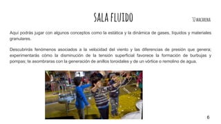 salafluido 32macarena
Aquí podrás jugar con algunos conceptos como la estática y la dinámica de gases, líquidos y materiales
granulares.
Descubrirás fenómenos asociados a la velocidad del viento y las diferencias de presión que genera;
experimentarás cómo la disminución de la tensión superficial favorece la formación de burbujas y
pompas; te asombraras con la generación de anillos toroidales y de un vórtice o remolino de agua.
6
 