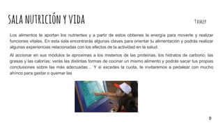 salanutriciónyvida 9ashley
Los alimentos te aportan los nutrientes y a partir de estos obtienes la energía para moverte y realizar
funciones vitales. En esta sala encontrarás algunas claves para orientar tu alimentación y podrás realizar
algunas experiencias relacionadas con los efectos de la actividad en la salud.
Al accionar en sus módulos te aproximas a los misterios de las proteínas, los hidratos de carbono, las
grasas y las calorías; verás las distintas formas de cocinar un mismo alimento y podrás sacar tus propias
conclusiones sobre las más adecuadas… Y si excedes la cuota, te invitaremos a pedalear con mucho
ahínco para gastar o quemar las
9
 