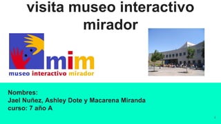visita museo interactivo
mirador
Nombres:
Jael Nuñez, Ashley Dote y Macarena Miranda
curso: 7 año A
1
 