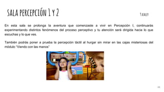 salapercepción1y2 9ashley
En esta sala se prolonga la aventura que comenzaste a vivir en Percepción I, continuarás
experimentando distintos fenómenos del proceso perceptivo y tu atención será dirigida hacia lo que
escuchas y lo que ves.
También podrás poner a prueba la percepción táctil al hurgar sin mirar en las cajas misteriosas del
módulo “Viendo con las manos”
11
 