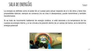 saladeenergías 9ashley
La energía es definida como el poder de un cuerpo para actuar respecto de sí o de otros y tiene tres
propiedades básicas: siempre se conserva (no se crea ni desaparece), puede transmitirse y también
transformarse.
Si se trata de movimiento hablamos de energía cinética; si está asociada a la temperatura de los
cuerpos es energía interna, y si se vincula a la posición dentro de un campo de fuerza, se la denomina
energía potencial
12
 