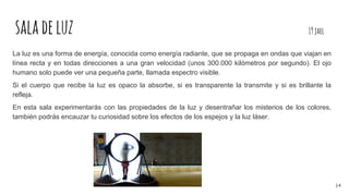 saladeluz 19jael
La luz es una forma de energía, conocida como energía radiante, que se propaga en ondas que viajan en
línea recta y en todas direcciones a una gran velocidad (unos 300.000 kilómetros por segundo). El ojo
humano solo puede ver una pequeña parte, llamada espectro visible.
Si el cuerpo que recibe la luz es opaco la absorbe, si es transparente la transmite y si es brillante la
refleja.
En esta sala experimentarás con las propiedades de la luz y desentrañar los misterios de los colores,
también podrás encauzar tu curiosidad sobre los efectos de los espejos y la luz láser.
14
 