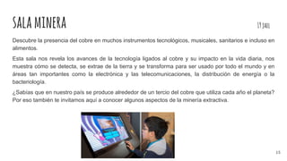 salaminera 19jael
Descubre la presencia del cobre en muchos instrumentos tecnológicos, musicales, sanitarios e incluso en
alimentos.
Esta sala nos revela los avances de la tecnología ligados al cobre y su impacto en la vida diaria, nos
muestra cómo se detecta, se extrae de la tierra y se transforma para ser usado por todo el mundo y en
áreas tan importantes como la electrónica y las telecomunicaciones, la distribución de energía o la
bacteriología.
¿Sabías que en nuestro país se produce alrededor de un tercio del cobre que utiliza cada año el planeta?
Por eso también te invitamos aquí a conocer algunos aspectos de la minería extractiva.
15
 