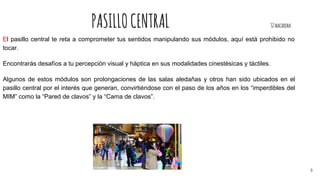 PASILLOCENTRAL 32macarena
El pasillo central te reta a comprometer tus sentidos manipulando sus módulos, aquí está prohibido no
tocar.
Encontrarás desafíos a tu percepción visual y háptica en sus modalidades cinestésicas y táctiles.
Algunos de estos módulos son prolongaciones de las salas aledañas y otros han sido ubicados en el
pasillo central por el interés que generan, convirtiéndose con el paso de los años en los “imperdibles del
MIM” como la “Pared de clavos” y la “Cama de clavos”.
3
 