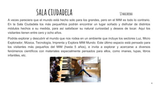 salaciudadela 32macarena
A veces pareciera que el mundo está hecho solo para los grandes, pero en el MIM es todo lo contrario.
En la Sala Ciudadela los más pequeñitos podrán encontrar un lugar soñado y disfrutar de distintos
módulos hechos a su medida, para así satisfacer su natural curiosidad y deseos de tocar. Aquí los
visitantes tienen entre cero y ocho años.
Podrás explorar y descubrir el mundo que nos rodea en un ambiente que incluye los sectores Luz, Micro
Explorador, Música, Tecnología, Imprenta y Explora MIM Mundo. Este último espacio está pensado para
los visitantes más pequeños del MIM (hasta 5 años), e invita a explorar y acercarse a diversos
fenómenos científicos con materiales especialmente pensados para ellos, como imanes, lupas, libros
infantiles, etc.
4
 