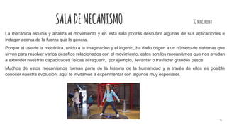 SALADEMECANISMO 32macarena
La mecánica estudia y analiza el movimiento y en esta sala podrás descubrir algunas de sus aplicaciones e
indagar acerca de la fuerza que lo genera.
Porque el uso de la mecánica, unido a la imaginación y el ingenio, ha dado origen a un número de sistemas que
sirven para resolver varios desafíos relacionados con el movimiento, estos son los mecanismos que nos ayudan
a extender nuestras capacidades físicas al requerir, por ejemplo, levantar o trasladar grandes pesos.
Muchos de estos mecanismos forman parte de la historia de la humanidad y a través de ellos es posible
conocer nuestra evolución, aquí te invitamos a experimentar con algunos muy especiales.
5
 