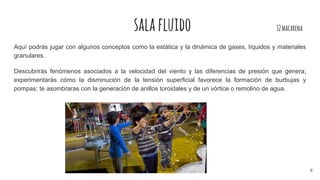 salafluido 32macarena
Aquí podrás jugar con algunos conceptos como la estática y la dinámica de gases, líquidos y materiales
granulares.
Descubrirás fenómenos asociados a la velocidad del viento y las diferencias de presión que genera;
experimentarás cómo la disminución de la tensión superficial favorece la formación de burbujas y
pompas; te asombraras con la generación de anillos toroidales y de un vórtice o remolino de agua.
6
 