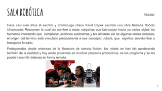 SALAROBÓTICA 32macarena
Hace casi cien años el escritor y dramaturgo checo Karel Capek escribió una obra llamada Robots
Universales Rossumen la cual dio nombre a estas máquinas que fabricaban hacía ya varios siglos los
humanos intentando que cumplieran acciones autónomas y les aliviaran así de algunas tareas tediosas,
el origen del término está vinculado precisamente a ese concepto: robota, que significa servidumbre o
trabajador forzado.
Protagonistas desde entonces de la literatura de ciencia ficción, los robots se han ido apoderando
también de la realidad y hoy están presentes en muchos procesos productivos, se los programa y se les
puede transmitir órdenes en forma remota.
7
 