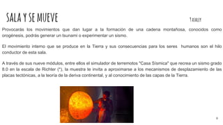 salaysemueve 9ashley
Provocarás los movimientos que dan lugar a la formación de una cadena montañosa, conocidos como
orogénesis, podrás generar un tsunami o experimentar un sismo.
El movimiento interno que se produce en la Tierra y sus consecuencias para los seres humanos son el hilo
conductor de esta sala.
A través de sus nueve módulos, entre ellos el simulador de terremotos "Casa Sísmica" que recrea un sismo grado
8.0 en la escala de Richter (*), la muestra te invita a aproximarse a los mecanismos de desplazamiento de las
placas tectónicas, a la teoría de la deriva continental, y al conocimiento de las capas de la Tierra.
8
 