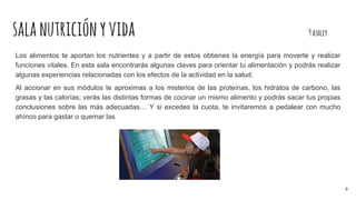 salanutriciónyvida 9ashley
Los alimentos te aportan los nutrientes y a partir de estos obtienes la energía para moverte y realizar
funciones vitales. En esta sala encontrarás algunas claves para orientar tu alimentación y podrás realizar
algunas experiencias relacionadas con los efectos de la actividad en la salud.
Al accionar en sus módulos te aproximas a los misterios de las proteínas, los hidratos de carbono, las
grasas y las calorías; verás las distintas formas de cocinar un mismo alimento y podrás sacar tus propias
conclusiones sobre las más adecuadas… Y si excedes la cuota, te invitaremos a pedalear con mucho
ahínco para gastar o quemar las
9
 