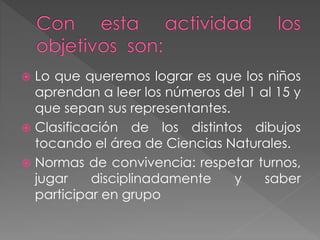  Lo que queremos lograr es que los niños
aprendan a leer los números del 1 al 15 y
que sepan sus representantes.
 Clasificación de los distintos dibujos
tocando el área de Ciencias Naturales.
 Normas de convivencia: respetar turnos,
jugar disciplinadamente y saber
participar en grupo
 