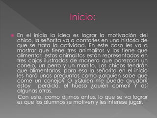  En el inicio la idea es lograr la motivación del
chico, la señorita va a contarles en una historia de
que se trata la actividad. En este caso les va a
mostrar que tiene tres animalitos y los tiene que
alimentar, estos animalitos están representados en
tres cajas ilustradas de manera que parezcan un
conejo, un perro y un monito. Los chicos tendrán
que alimentarlos, para eso la señorita en el inicio
les hará unas preguntas como ¿alguien sabe que
come un conejo? O ¿Quien me puede ayudar?
estoy perdida, el hueso ¿quién come? Y así
algunas otras.
Con esto, como dijimos antes, lo que se va lograr
es que los alumnos se motiven y les interese jugar.
 