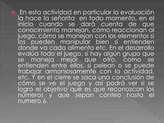  En esta actividad en particular la evaluación
la hace la señorita en todo momento, en el
inicio cuando se dará cuenta de que
conocimiento manejan, cómo reaccionan al
juego, cómo se manejan con los elementos si
los pueden manipular bien si entienden
donde va cada alimento etc. En el desarrollo
evalúa todo el juego, si hay algún grupo que
se maneja mejor que otro, como se
entienden entre ellos, si pelean o se puede
trabajar armoniosamente con la actividad,
etc. Y en el cierre se saca una conclusión de
cómo se ve el juego y así podrá ver si se
logro el objetivo que es que reconozcan los
números y que sepan conteo hasta el
numero 6.
 