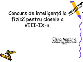 Concurs de inteligenţă la
 fizică pentru clasele a
       VIII-IX-a.

                  Elena Macaria
                  profesoară de matematică şi
                            fizică,
 