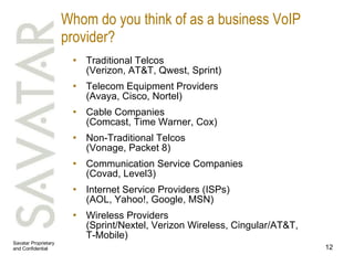 Whom do you think of as a business VoIP provider? Traditional Telcos (Verizon, AT&T, Qwest, Sprint)  Telecom Equipment Providers (Avaya, Cisco, Nortel)  Cable Companies (Comcast, Time Warner, Cox)  Non-Traditional Telcos (Vonage, Packet 8)  Communication Service Companies (Covad, Level3)  Internet Service Providers (ISPs) (AOL, Yahoo!, Google, MSN) Wireless Providers (Sprint/Nextel, Verizon Wireless, Cingular/AT&T,  T-Mobile)  